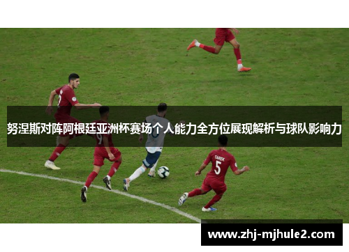 努涅斯对阵阿根廷亚洲杯赛场个人能力全方位展现解析与球队影响力