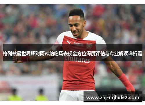 格列兹曼世界杯对阿森纳临场表现全方位深度评估与专业解读详析篇 格列兹曼世界杯对阿森纳临场表现全方位深度评估与专业解读详析篇