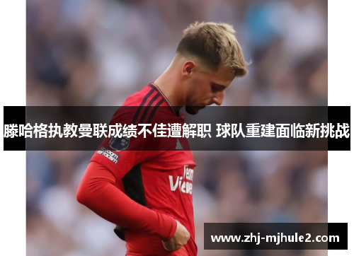 滕哈格执教曼联成绩不佳遭解职 球队重建面临新挑战