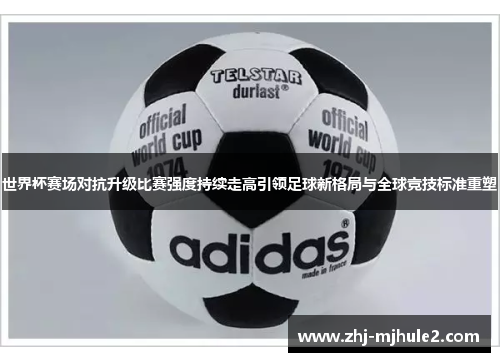 世界杯赛场对抗升级比赛强度持续走高引领足球新格局与全球竞技标准重塑