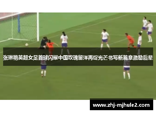 张琳艳英超女足首球闪耀中国玫瑰留洋再绽光芒书写新篇章激励后辈